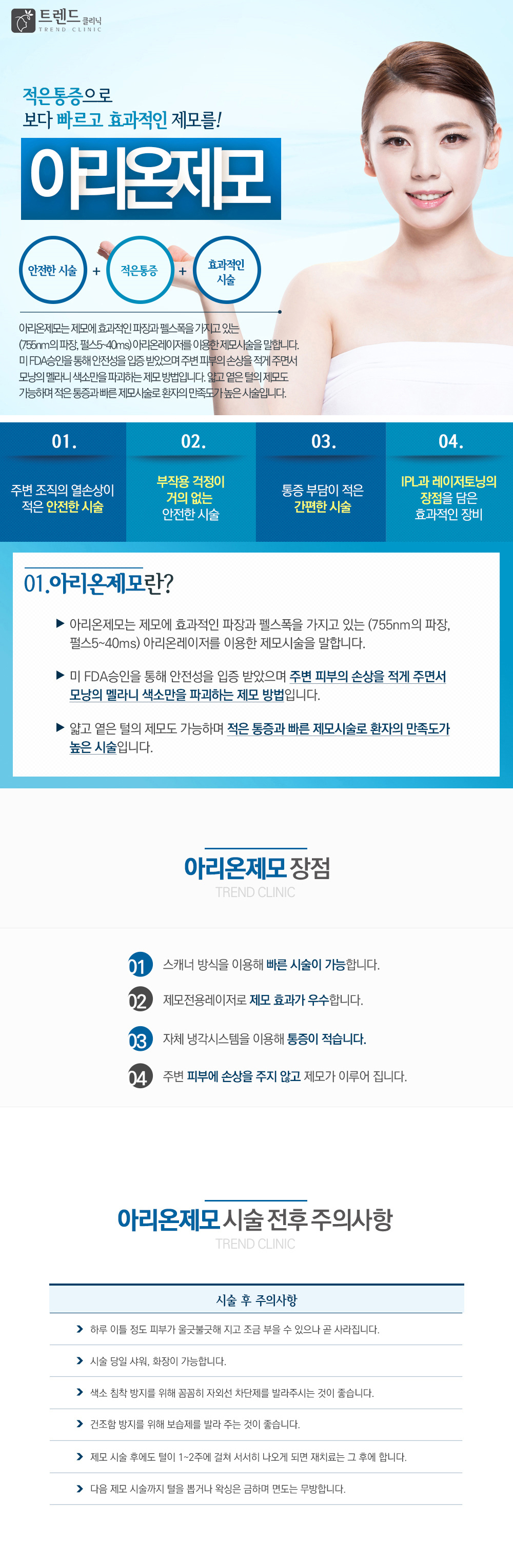  차원이 다른 고품격 명품레이저제모!
아리온제모 : 
- 주변 조직의 열 손상이 
적은 안전한 시술
- 부작용 걱정이
 거의 없는 시술
- 통증에 부담이 
적은 간편한 시술
- IPL과 레이저토닝의 
장점을 담은
효과적인 장비

미국 FDA승인을 받은 제모전용레이저로 넓은 부위도 통증없이 빠른 제모 시술이 가능합니다. 
제모에 효과적인 파장을 이용하여 보다 정확하고 깔끔한 제모 효과를 얻을 수 있습니다.

아리온 제모의 장점
01 스캐너 방식을 이용 빠른 시술이 가능합니다.
02 제모전용레이저로 제모 효과가 우수합니다.
03 자체 냉각시스템을 이용 통증이 적습니다.
04 주변 피부에 손상을 주지 않고 제모가 이루어 집니다.

아리온제모 시술부위 : 이마, 구렛나루, 인중, 겨드랑이, 팔, 복부, 허벅지, 종아리, 손등
아리온제모  시술 전후 주의사항 : 
하루 이틀 정도 피부가 울긋불긋해 지고 조금 부을 수 있으나 곧 사라집니다.
시술 당일 샤워, 화장이 가능합니다.
색소 침착 방지를 위해 꼼꼼히 자외선 차단제를 발라주시는 것이 좋습니다.
건조함 방지를 위해 보습제를 발라 주는 것이 좋습니다.
제모 시술 후에도 털이 1~2주에 걸쳐 서서히 나오게 되면 재 치료는 그 후에 합니다.
다음 제모 시술 까지 털을 뽑거나 왁싱은 금하며 면도는 무방합니다.

아리온제모는 타 제모시술에 비해 적은 통증으로 
보다 빠르고 효과적인 제모가 가능합니다
